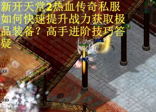 新开天堂2热血传奇私服如何快速提升战力获取极品装备？高手进阶技巧答疑