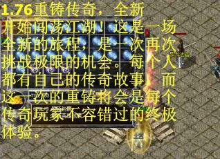 1.76重铸传奇，全新开始闯荡江湖！这是一场全新的旅程，是一次再次挑战极限的机会。每个人都有自己的传奇故事，而这一次的重铸将会是每个传奇玩家不容错过的终极体验。